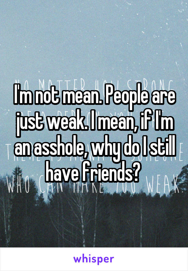 I'm not mean. People are just weak. I mean, if I'm an asshole, why do I still have friends? 