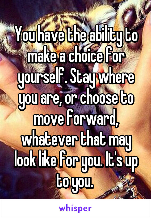 You have the ability to make a choice for yourself. Stay where you are, or choose to move forward, whatever that may look like for you. It's up to you. 