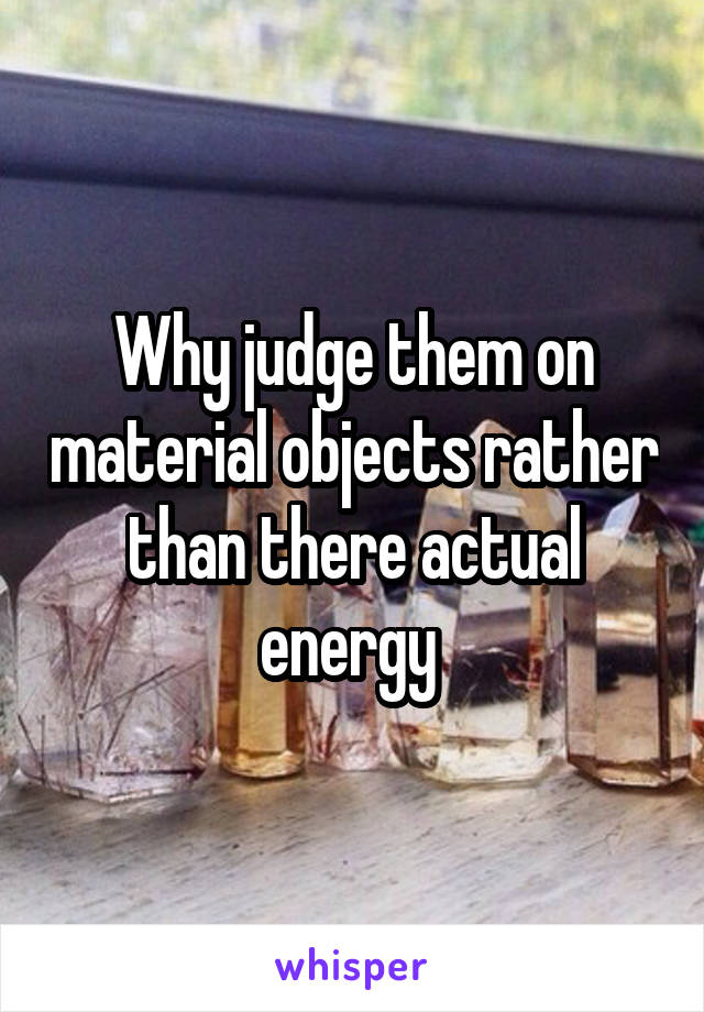 Why judge them on material objects rather than there actual energy 