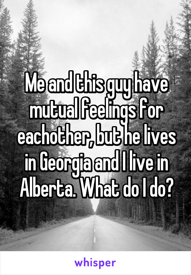 Me and this guy have mutual feelings for eachother, but he lives in Georgia and I live in Alberta. What do I do?