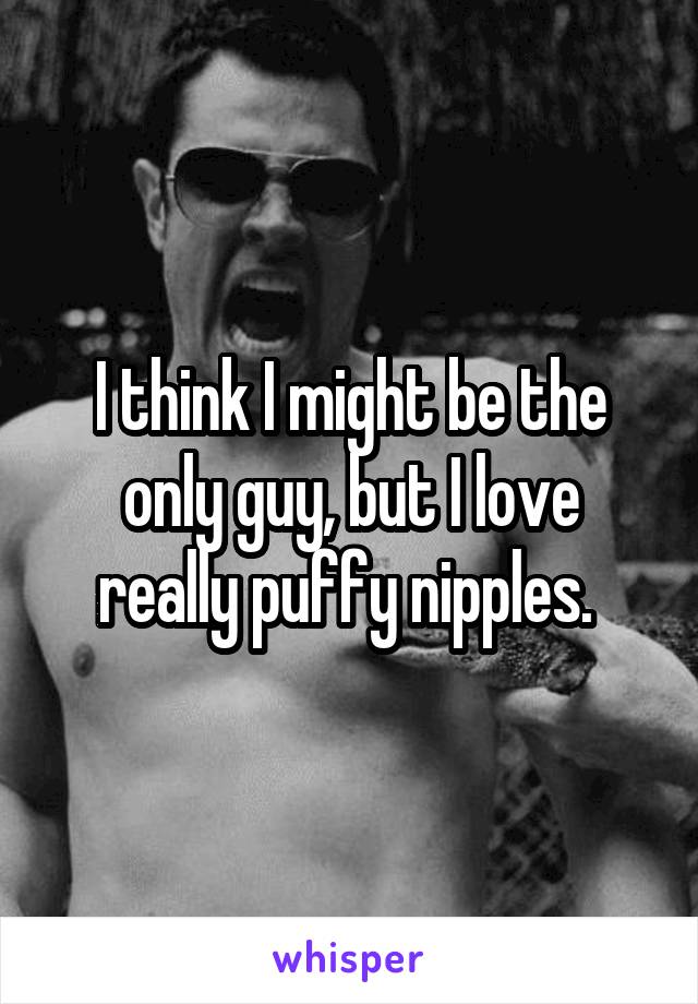 I think I might be the only guy, but I love really puffy nipples. 