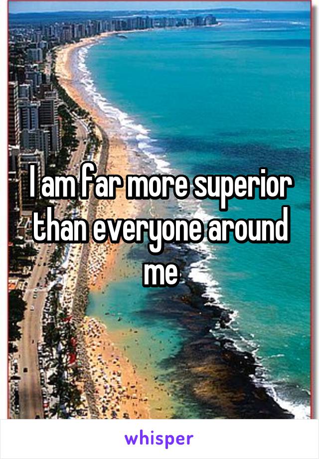 I am far more superior than everyone around me