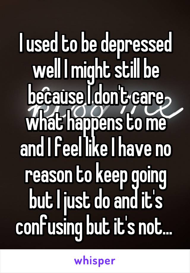 I used to be depressed well I might still be because I don't care what happens to me and I feel like I have no reason to keep going but I just do and it's confusing but it's not... 