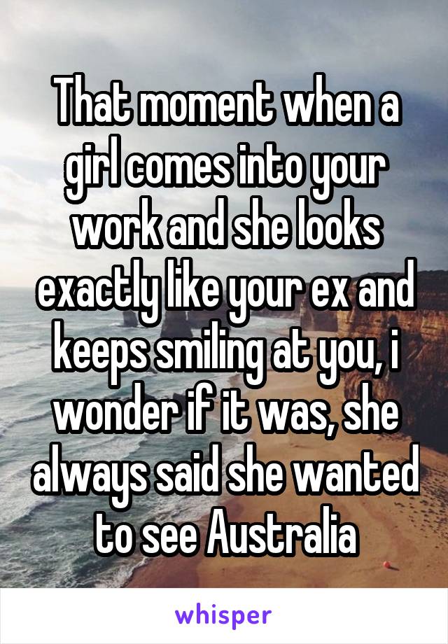 That moment when a girl comes into your work and she looks exactly like your ex and keeps smiling at you, i wonder if it was, she always said she wanted to see Australia