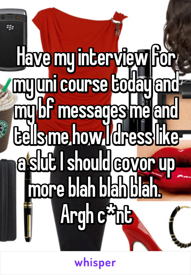 Have my interview for my uni course today and my bf messages me and tells me how I dress like a slut I should covor up more blah blah blah. 
Argh c*nt