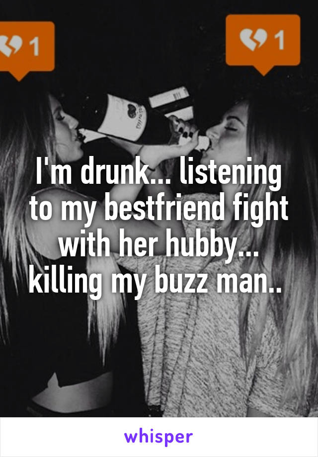 I'm drunk... listening to my bestfriend fight with her hubby... killing my buzz man.. 