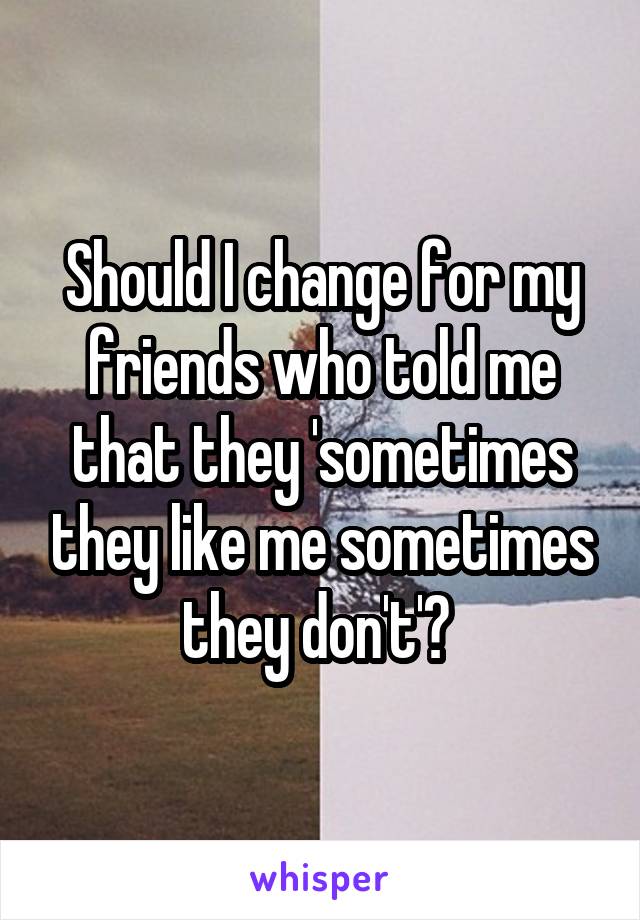 Should I change for my friends who told me that they 'sometimes they like me sometimes they don't'? 