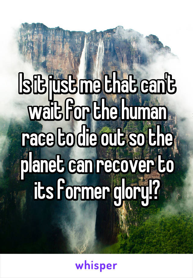 Is it just me that can't wait for the human race to die out so the planet can recover to its former glory!?