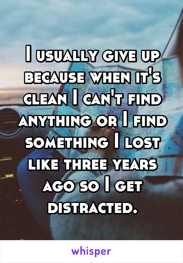 I usually give up because when it's clean I can't find anything or I find something I lost like three years ago so I get distracted.