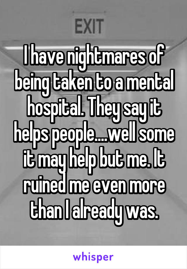 I have nightmares of being taken to a mental hospital. They say it helps people....well some it may help but me. It ruined me even more than I already was.