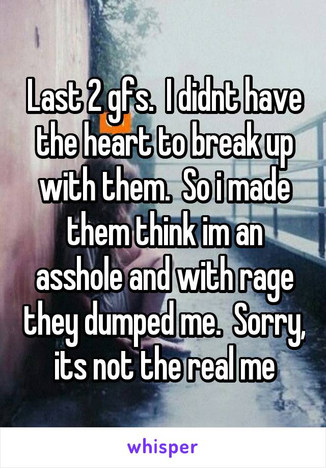 Last 2 gfs.  I didnt have the heart to break up with them.  So i made them think im an asshole and with rage they dumped me.  Sorry, its not the real me