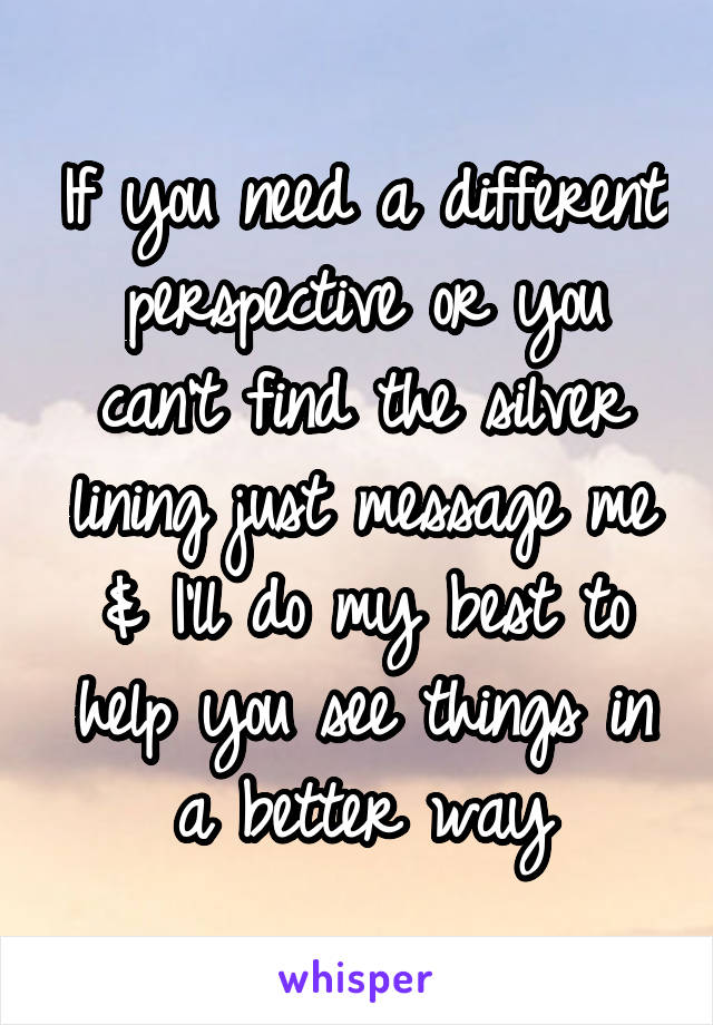 If you need a different perspective or you can't find the silver lining just message me & I'll do my best to help you see things in a better way