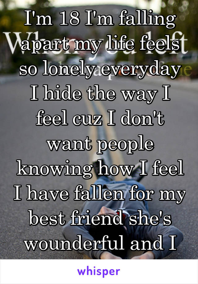 I'm 18 I'm falling apart my life feels so lonely everyday I hide the way I feel cuz I don't want people knowing how I feel I have fallen for my best friend she's wounderful and I am a male 