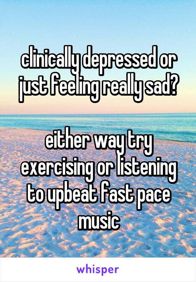 clinically depressed or just feeling really sad?

either way try exercising or listening to upbeat fast pace music