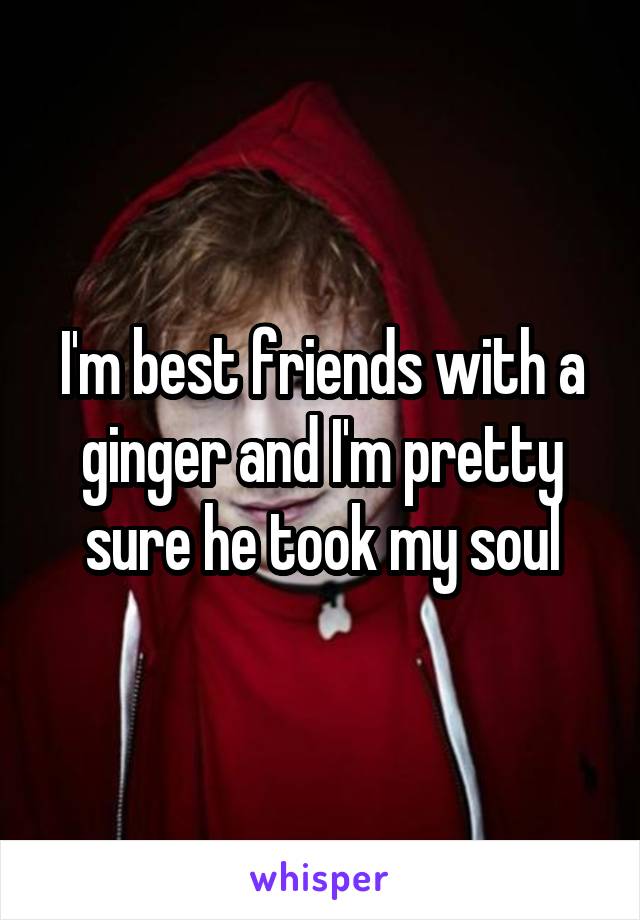 I'm best friends with a ginger and I'm pretty sure he took my soul