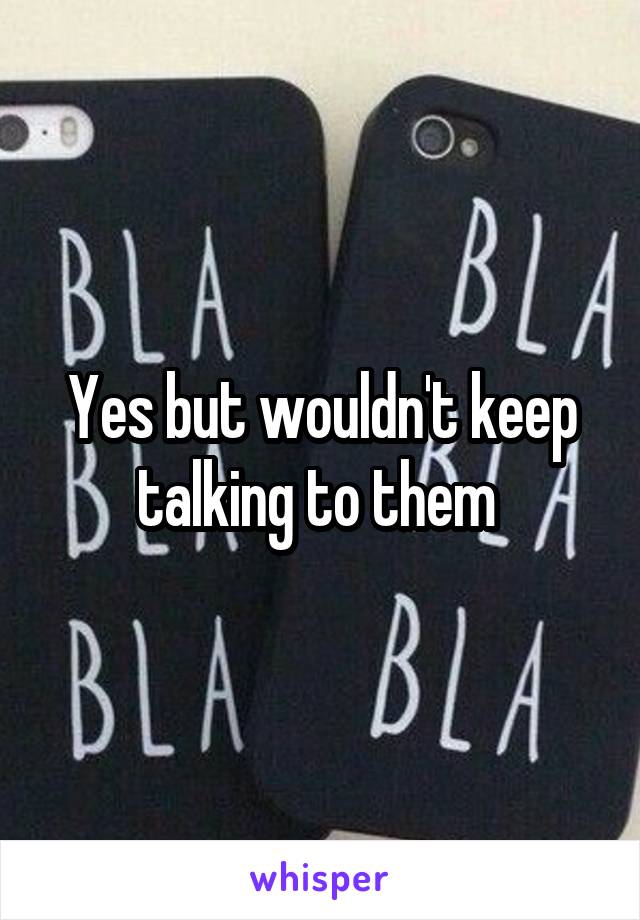 Yes but wouldn't keep talking to them 