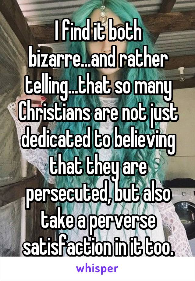 I find it both bizarre...and rather telling...that so many Christians are not just dedicated to believing that they are persecuted, but also take a perverse satisfaction in it too.