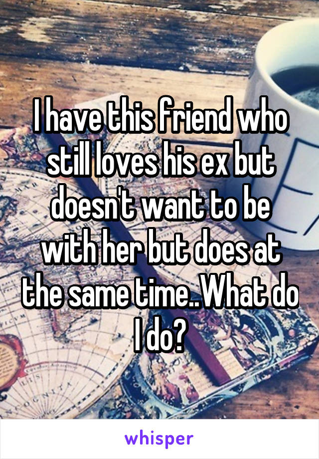 I have this friend who still loves his ex but doesn't want to be with her but does at the same time..What do I do?