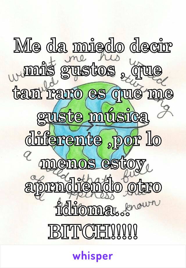 Me da miedo decir mis gustos , que tan raro es que me guste música diferente ,por lo menos estoy aprndiendo otro idioma... BITCH!!!!!