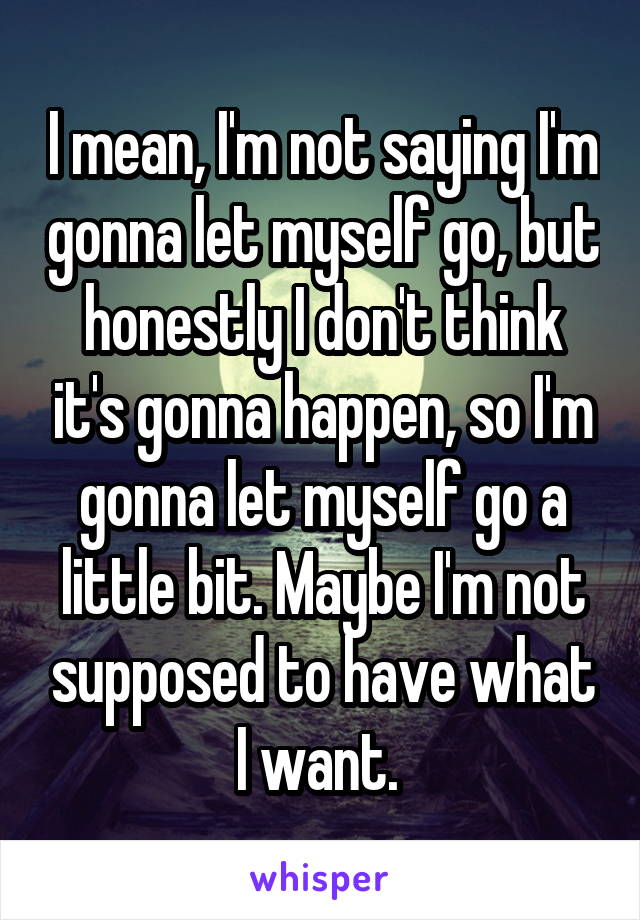 I mean, I'm not saying I'm gonna let myself go, but honestly I don't think it's gonna happen, so I'm gonna let myself go a little bit. Maybe I'm not supposed to have what I want. 