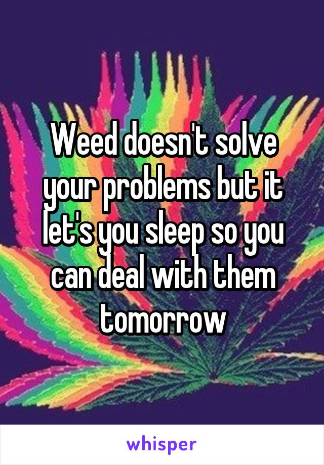 Weed doesn't solve your problems but it let's you sleep so you can deal with them tomorrow