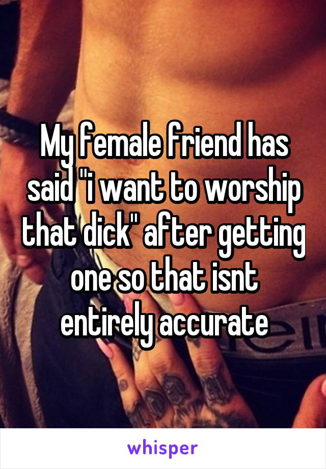 My female friend has said "i want to worship that dick" after getting one so that isnt entirely accurate