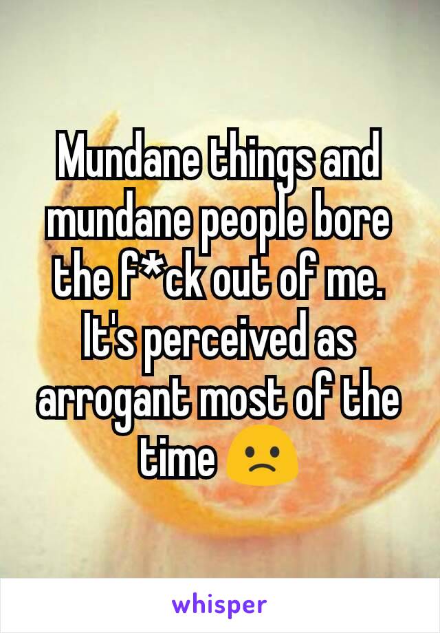 Mundane things and mundane people bore the f*ck out of me.
It's perceived as arrogant most of the time 🙁