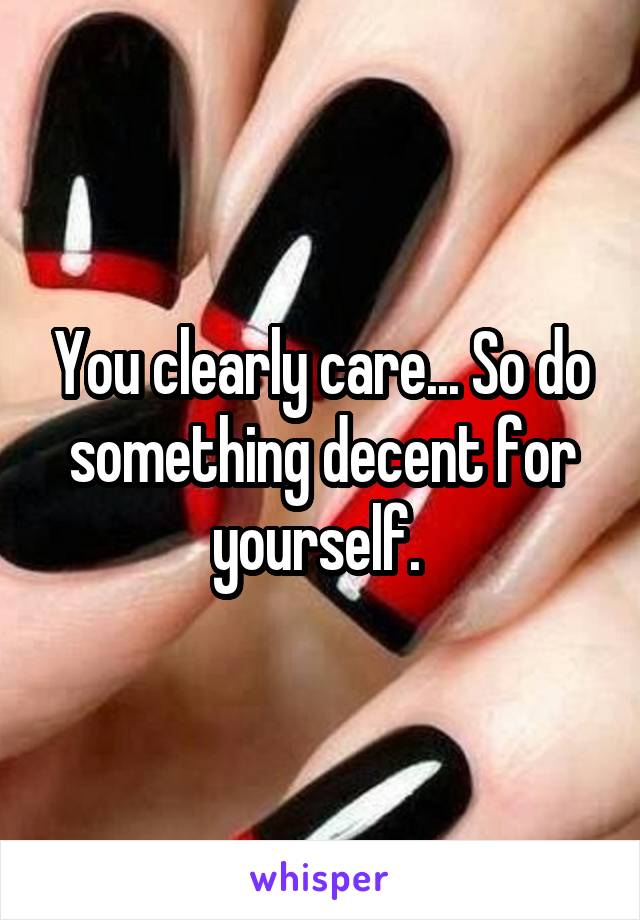 You clearly care... So do something decent for yourself. 