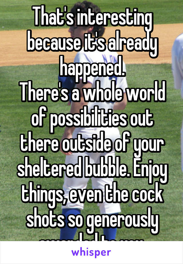 That's interesting because it's already happened.
There's a whole world of possibilities out there outside of your sheltered bubble. Enjoy things, even the cock shots so generously awarded to you.