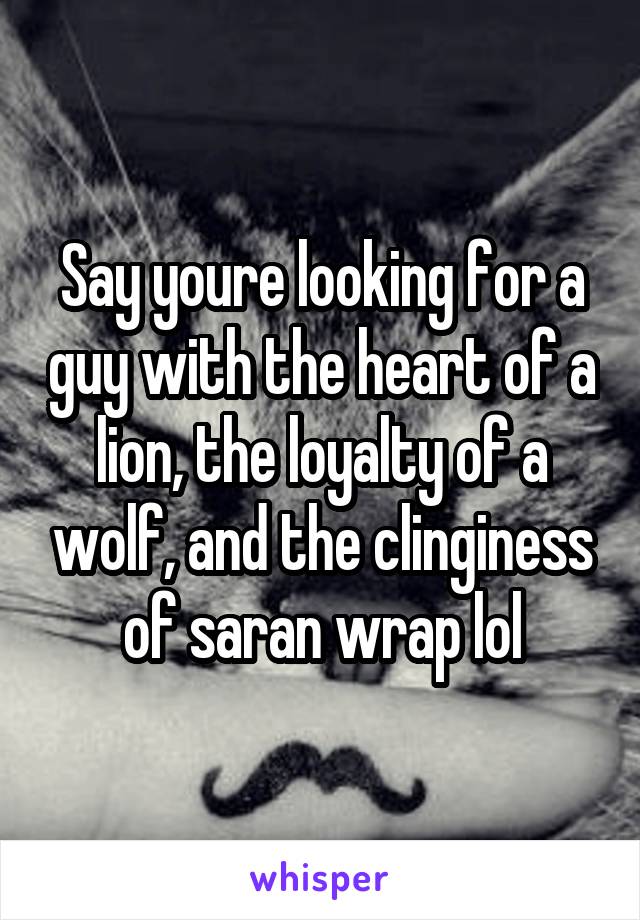 Say youre looking for a guy with the heart of a lion, the loyalty of a wolf, and the clinginess of saran wrap lol