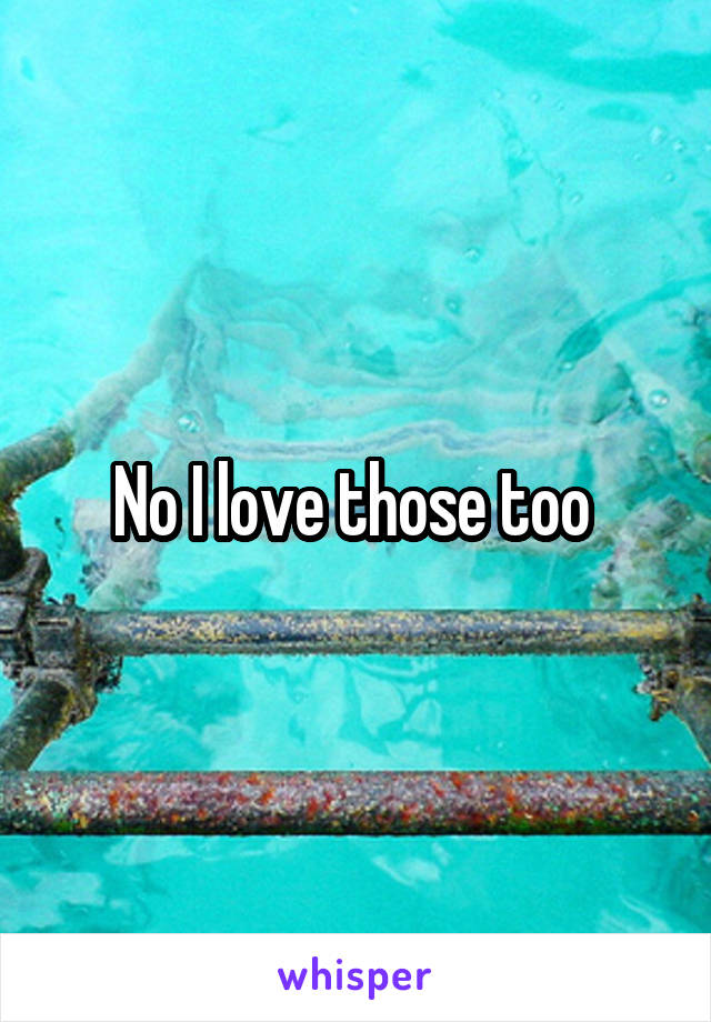 No I love those too 