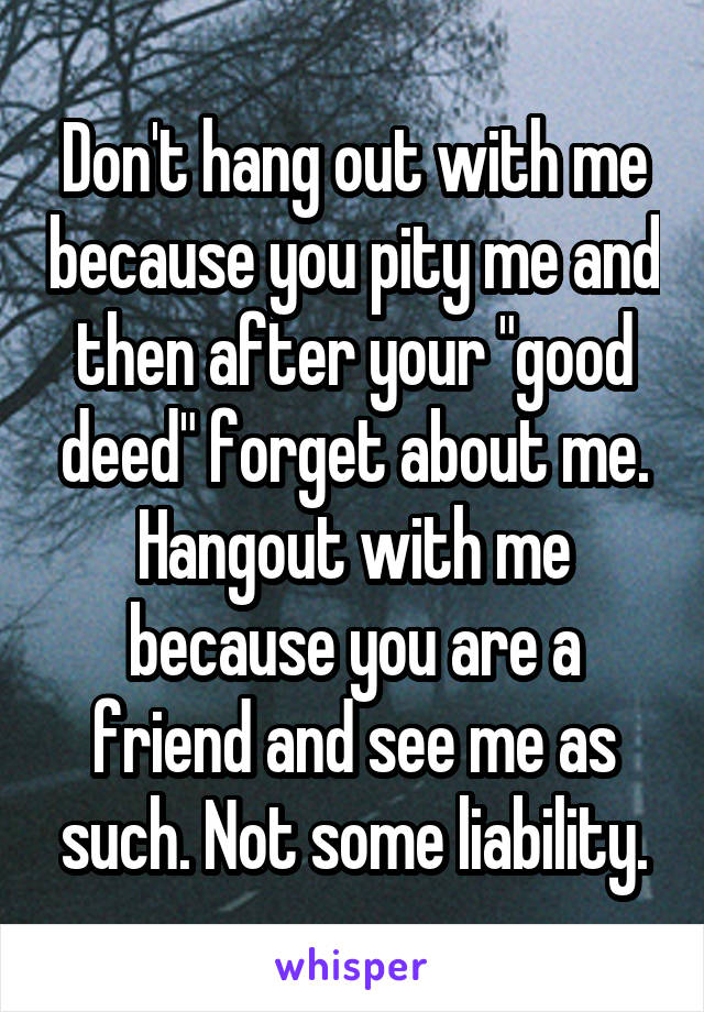 Don't hang out with me because you pity me and then after your "good deed" forget about me. Hangout with me because you are a friend and see me as such. Not some liability.