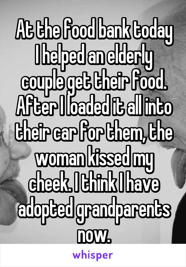 At the food bank today I helped an elderly couple get their food. After I loaded it all into their car for them, the woman kissed my cheek. I think I have adopted grandparents now.