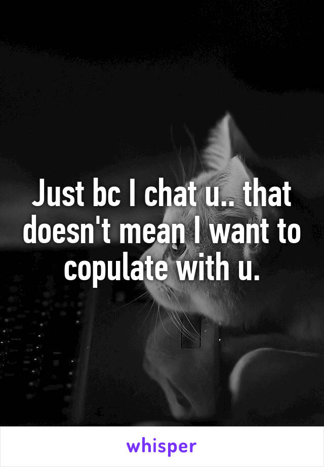 Just bc I chat u.. that doesn't mean I want to copulate with u.