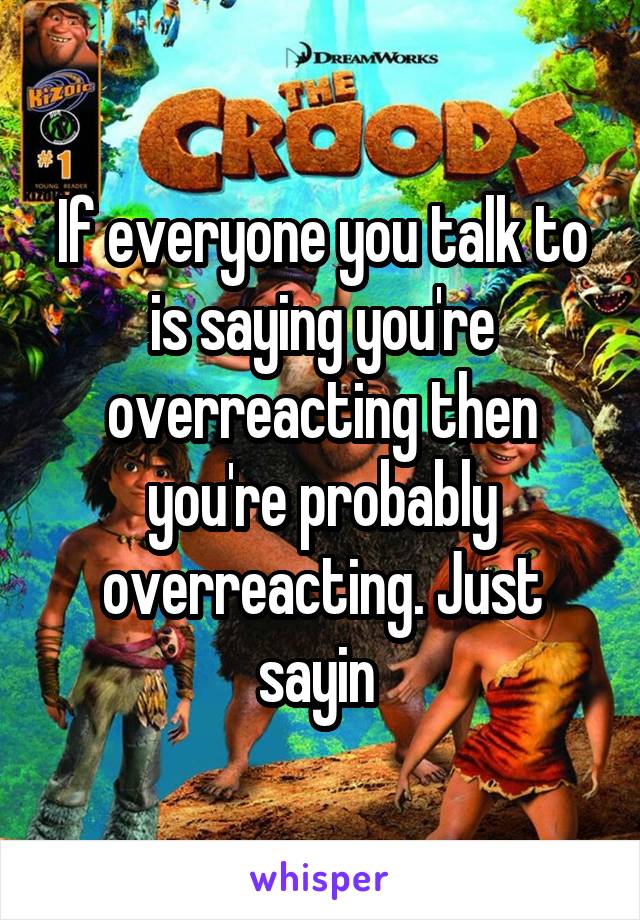 If everyone you talk to is saying you're overreacting then you're probably overreacting. Just sayin 