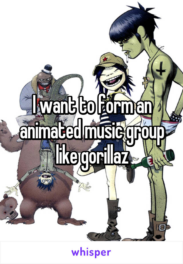 I want to form an animated music group like gorillaz