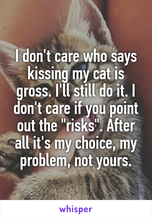 I don't care who says kissing my cat is gross. I'll still do it. I don't care if you point out the "risks". After all it's my choice, my problem, not yours.