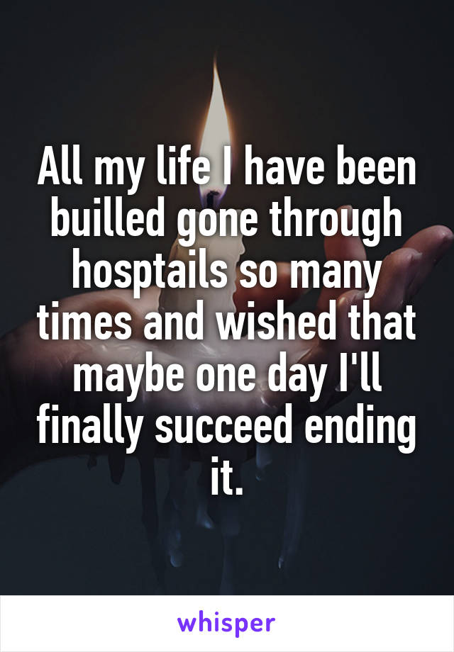 All my life I have been builled gone through hosptails so many times and wished that maybe one day I'll finally succeed ending it.