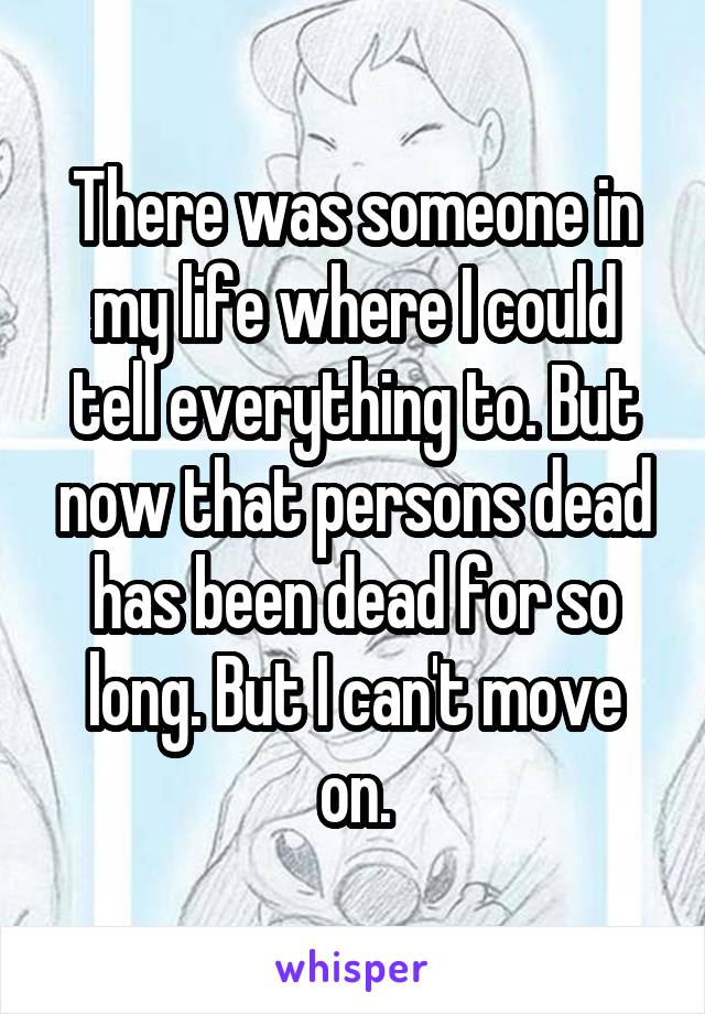 There was someone in my life where I could tell everything to. But now that persons dead has been dead for so long. But I can't move on.