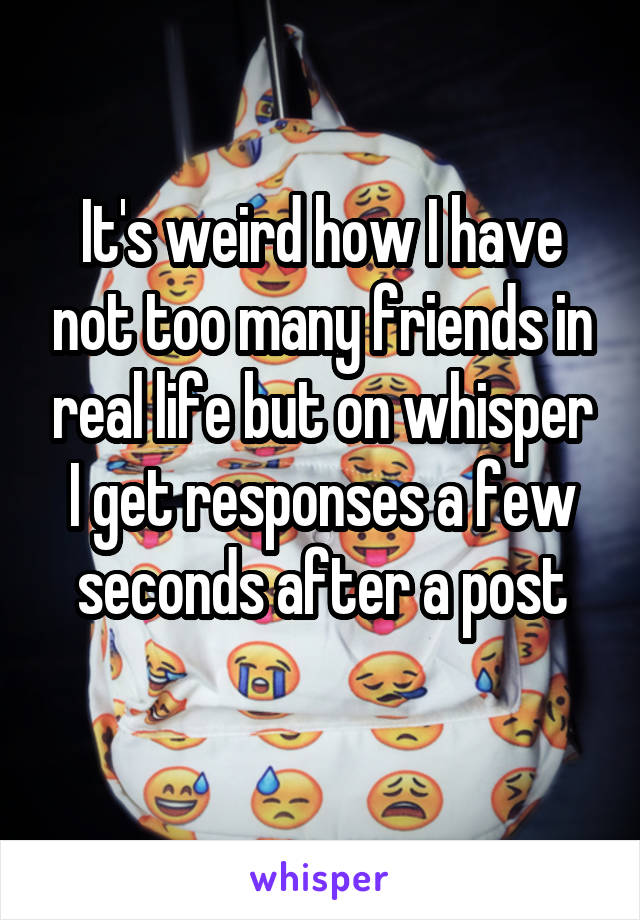 It's weird how I have not too many friends in real life but on whisper I get responses a few seconds after a post
