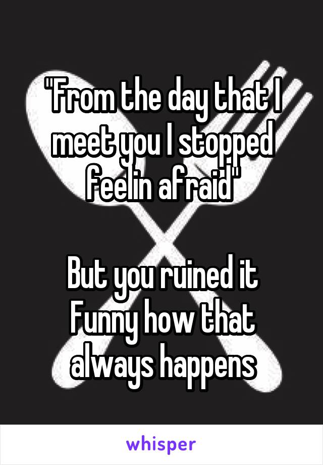 "From the day that I meet you I stopped feelin afraid"

But you ruined it
Funny how that always happens