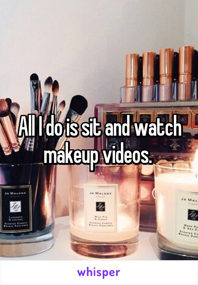 All I do is sit and watch makeup videos. 