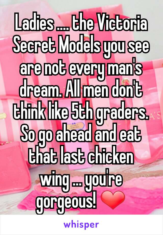 Ladies .... the Victoria Secret Models you see are not every man's dream. All men don't think like 5th graders. So go ahead and eat that last chicken wing ... you're gorgeous! ❤