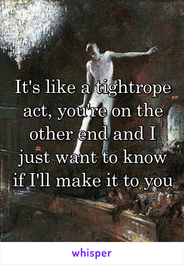 It's like a tightrope act, you're on the other end and I just want to know if I'll make it to you