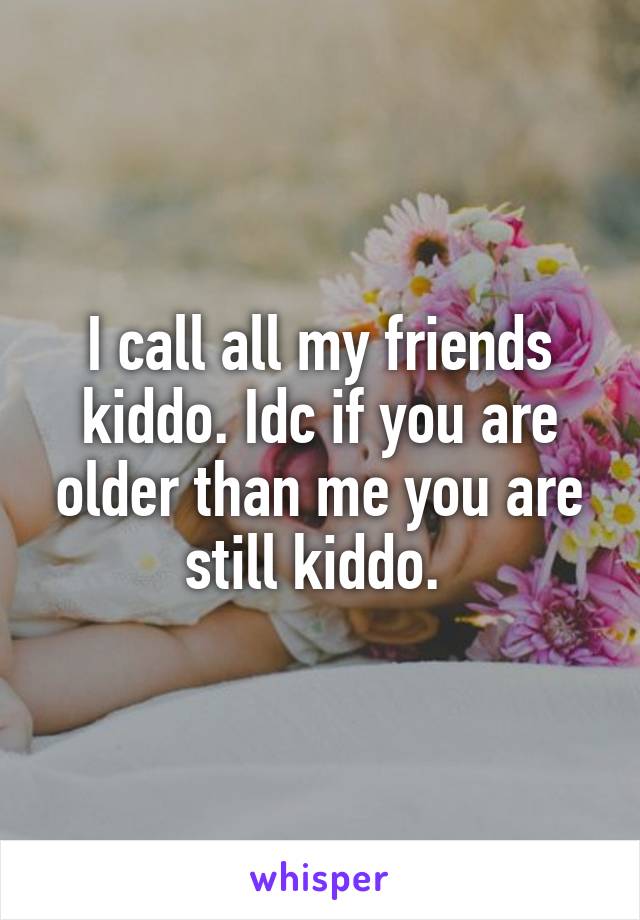 I call all my friends kiddo. Idc if you are older than me you are still kiddo. 