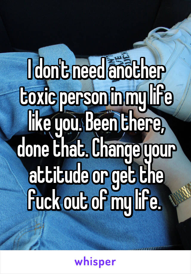 I don't need another toxic person in my life like you. Been there, done that. Change your attitude or get the fuck out of my life. 