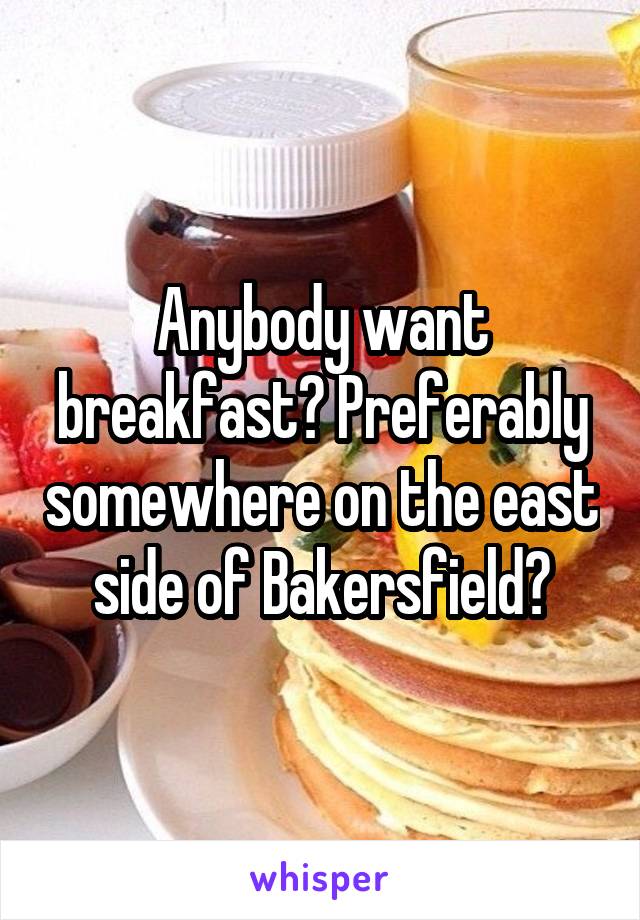 Anybody want breakfast? Preferably somewhere on the east side of Bakersfield?