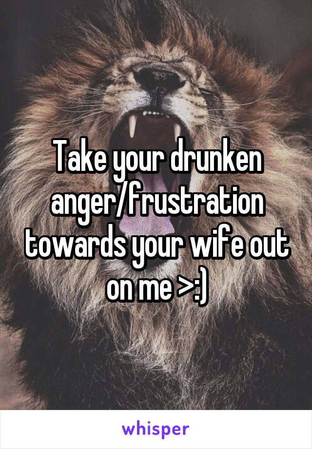 Take your drunken anger/frustration towards your wife out on me >:)