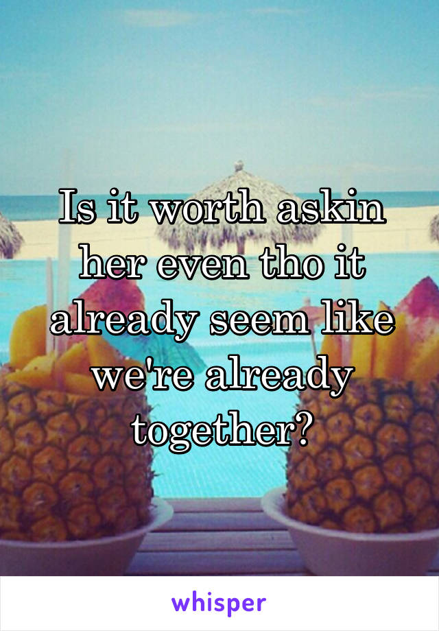 Is it worth askin her even tho it already seem like we're already together?