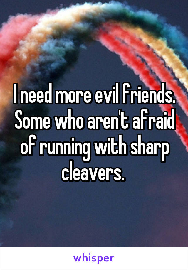 I need more evil friends. Some who aren't afraid of running with sharp cleavers. 